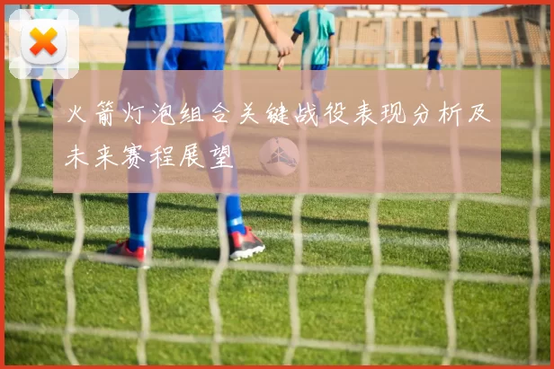 火箭灯泡组合关键战役表现分析及未来赛程展望