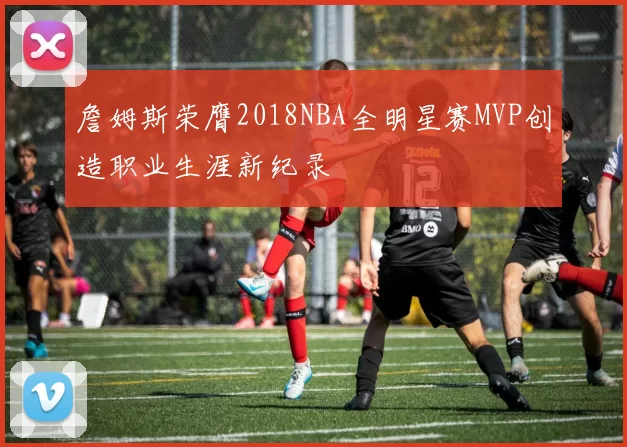 詹姆斯荣膺2018NBA全明星赛MVP创造职业生涯新纪录
