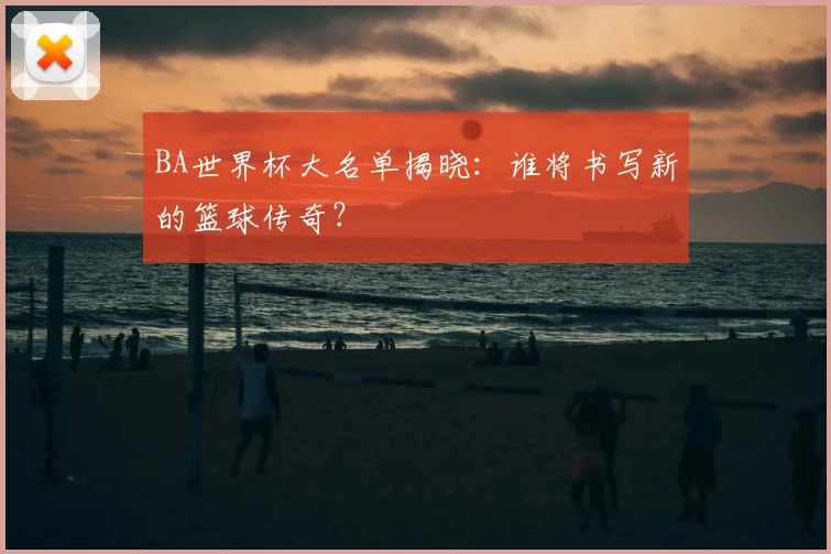 BA世界杯大名单揭晓：谁将书写新的篮球传奇？