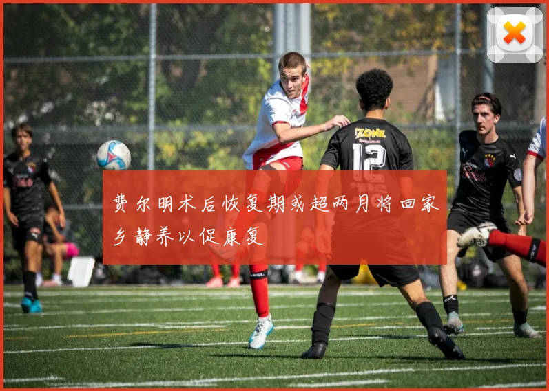 费尔明术后恢复期或超两月将回家乡静养以促康复