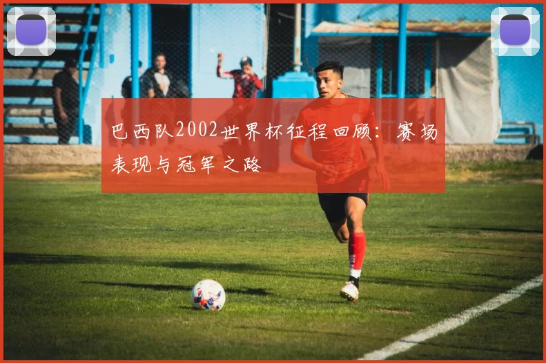 巴西队2002世界杯征程回顾:赛场表现与冠军之路
