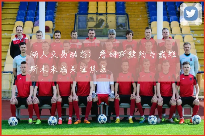 湖人交易动态：詹姆斯续约与戴维斯未来成关注焦点
