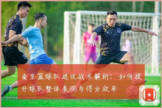 南京篮球队进攻战术解析：如何提升球队整体表现与得分效率