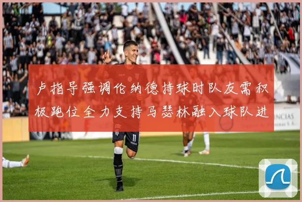 卢指导强调伦纳德持球时队友需积极跑位全力支持马瑟林融入球队进攻体系