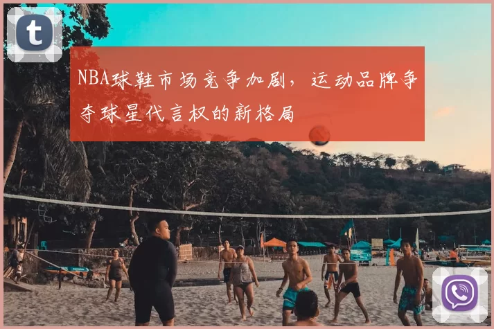 NBA球鞋市场竞争加剧，运动品牌争夺球星代言权的新格局