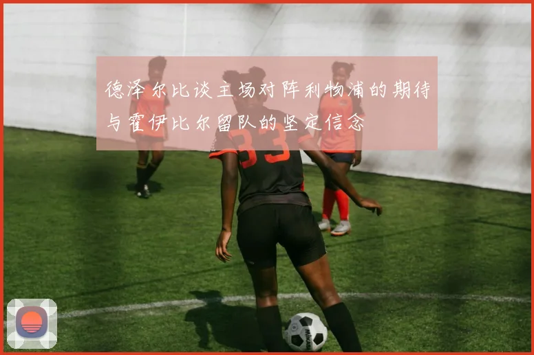 德泽尔比谈主场对阵利物浦的期待与霍伊比尔留队的坚定信念