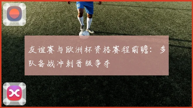 友谊赛与欧洲杯资格赛程前瞻：多队备战冲刺晋级争夺