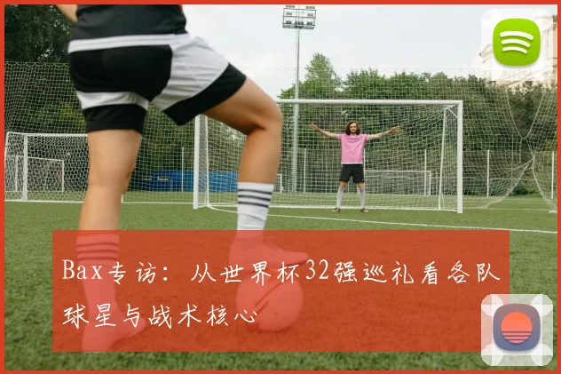 Bax专访:从世界杯32强巡礼看各队球星与战术核心