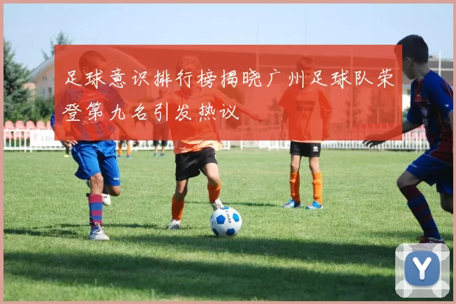 足球意识排行榜揭晓广州足球队荣登第九名引发热议