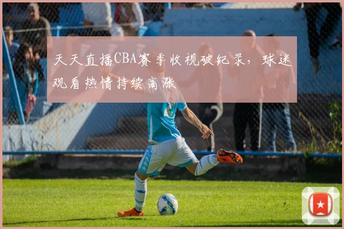 天天直播CBA赛季收视破纪录，球迷观看热情持续高涨
