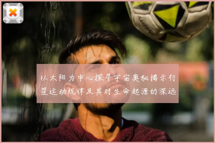 以太阳为中心探寻宇宙奥秘揭示行星运动规律及其对生命起源的深远影响