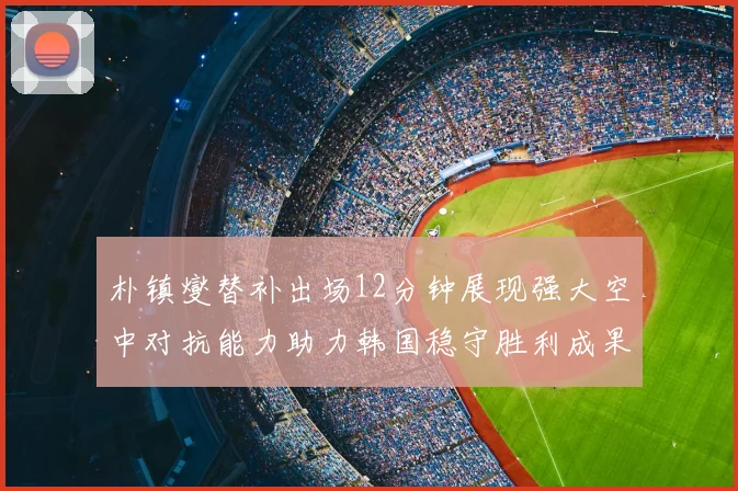 朴镇燮替补出场12分钟展现强大空中对抗能力助力韩国稳守胜利成果