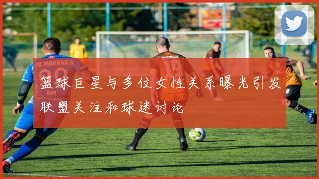 篮球巨星与多位女性关系曝光引发联盟关注和球迷讨论