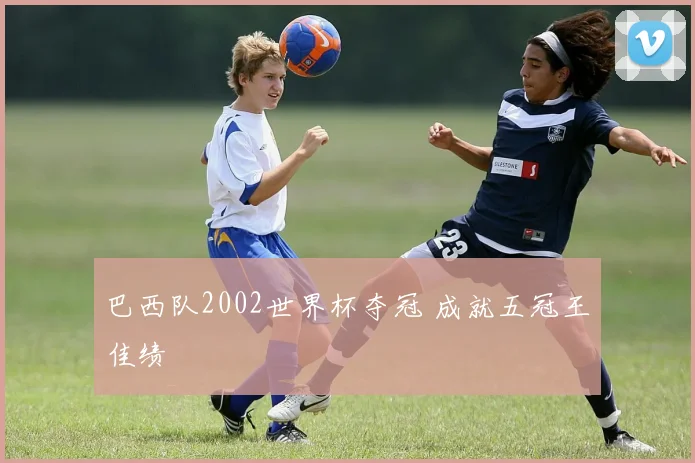 巴西队2002世界杯夺冠 成就五冠王佳绩