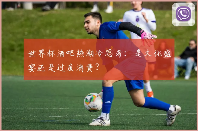世界杯酒吧热潮冷思考：是文化盛宴还是过度消费？
