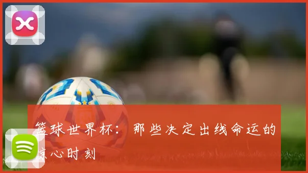 篮球世界杯：那些决定出线命运的惊心时刻