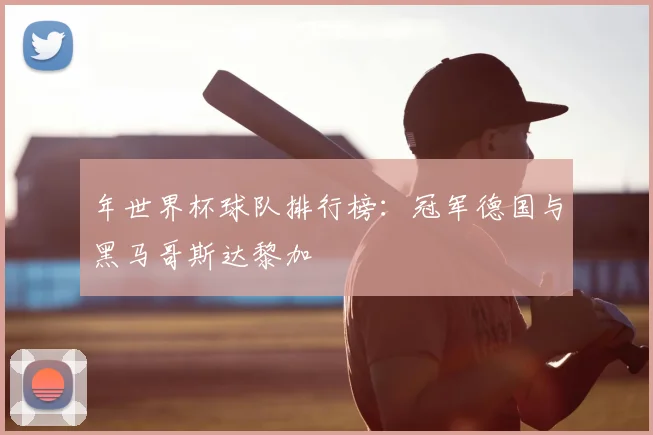 年世界杯球队排行榜：冠军德国与黑马哥斯达黎加