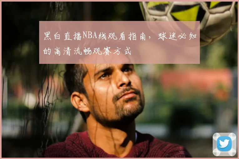 黑白直播NBA线观看指南，球迷必知的高清流畅观赛方式