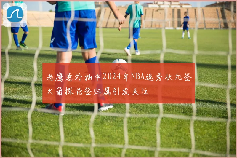 老鹰意外抽中2024年NBA选秀状元签火箭探花签归属引发关注