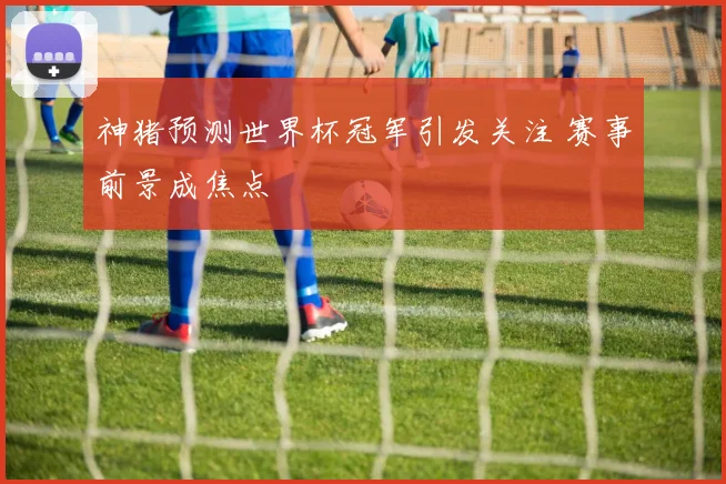 神猪预测世界杯冠军引发关注 赛事前景成焦点