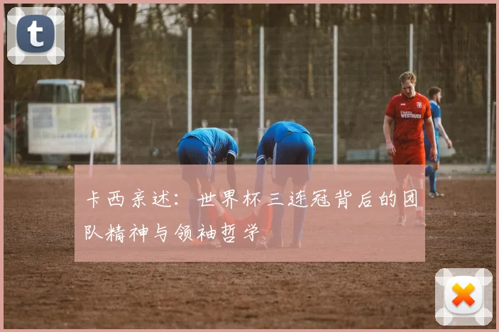 卡西亲述:世界杯三连冠背后的团队精神与领袖哲学