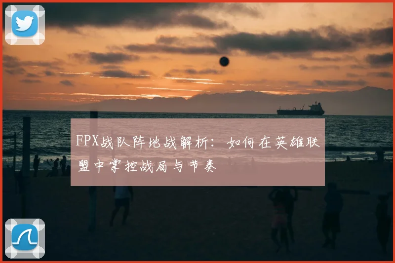 FPX战队阵地战解析：如何在英雄联盟中掌控战局与节奏