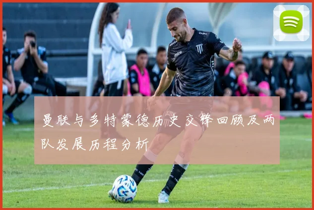 曼联与多特蒙德历史交锋回顾及两队发展历程分析