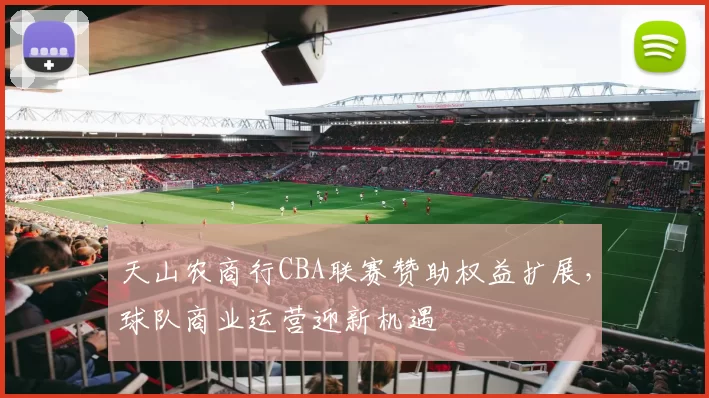 天山农商行CBA联赛赞助权益扩展，球队商业运营迎新机遇
