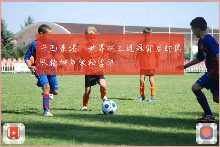 卡西亲述：世界杯三连冠背后的团队精神与领袖哲学