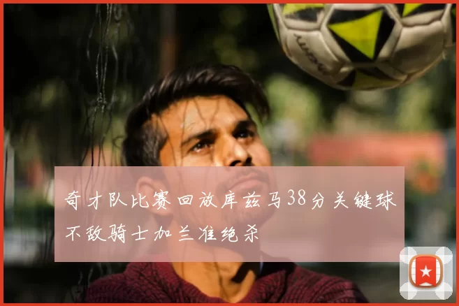 奇才队比赛回放库兹马38分关键球不敌骑士加兰准绝杀