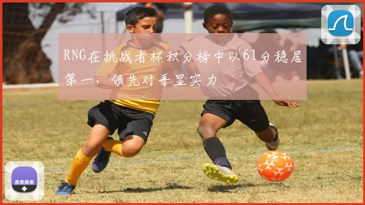 RNG在挑战者杯积分榜中以61分稳居第一，领先对手显实力