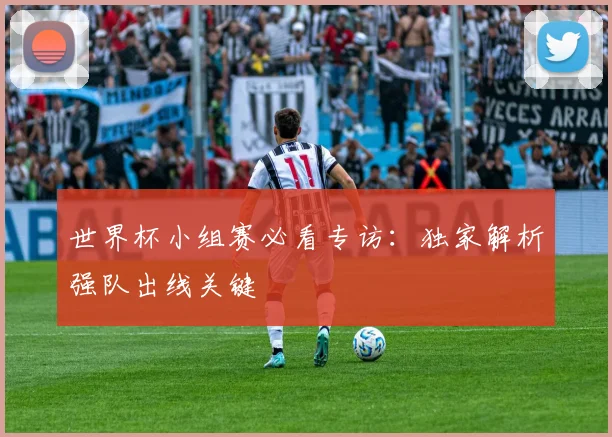 世界杯小组赛必看专访:独家解析强队出线关键